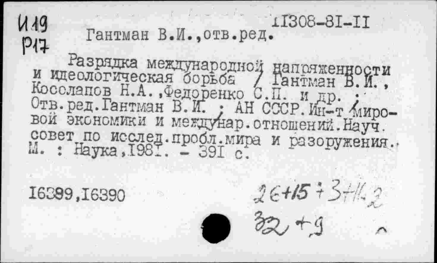 ﻿11308-81-11 Гантман В.И.,отв.ред.
Назрядка международной —
Косолапов п.А.•Федоренко С.П. Отв.ред.Гантман В. Ж :
И49
Р«-
Косолапов К.А. «Федоренко С.П. и др. • • Отв.ред.Гантман В. Ж • АН СССР. йДт Кировой экономики и мегдуйар. отношений.Науч.
М?В^ТНаукаС.198^’П^°391М?Ра и разоружения..
16389,16390
